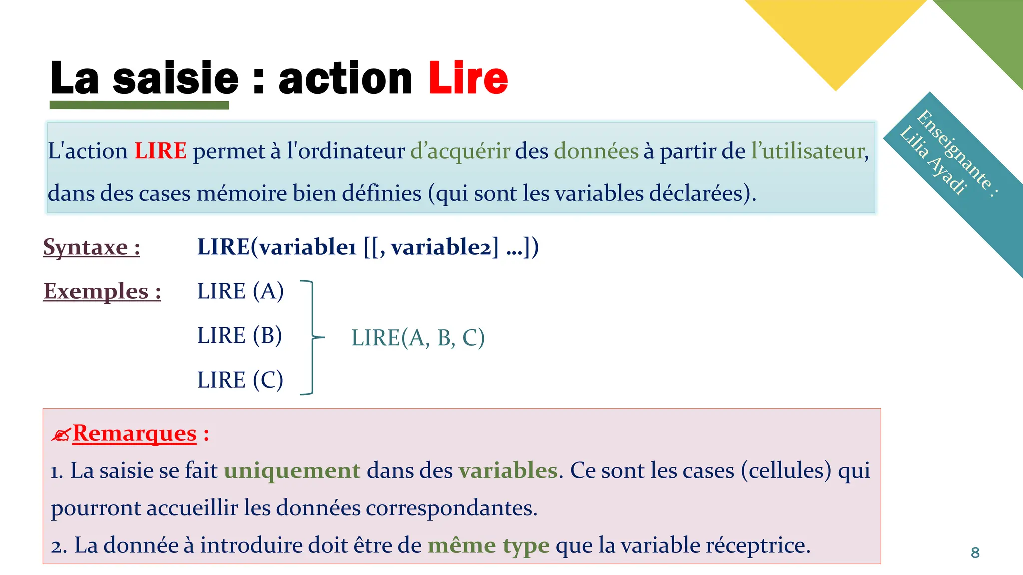 La saisie : action Lire
L'action LIRE permet à l'ordinateur d’acquérir des données à partir de l’utilisateur,
dans des cases mémoire bien définies (qui sont les variables déclarées).
Syntaxe : LIRE(variable1 [[, variable2] …])
Exemples : LIRE (A)
LIRE (B)
LIRE (C)
8
LIRE(A, B, C)
Remarques :
1. La saisie se fait uniquement dans des variables. Ce sont les cases (cellules) qui
pourront accueillir les données correspondantes.
2. La donnée à introduire doit être de même type que la variable réceptrice.
 