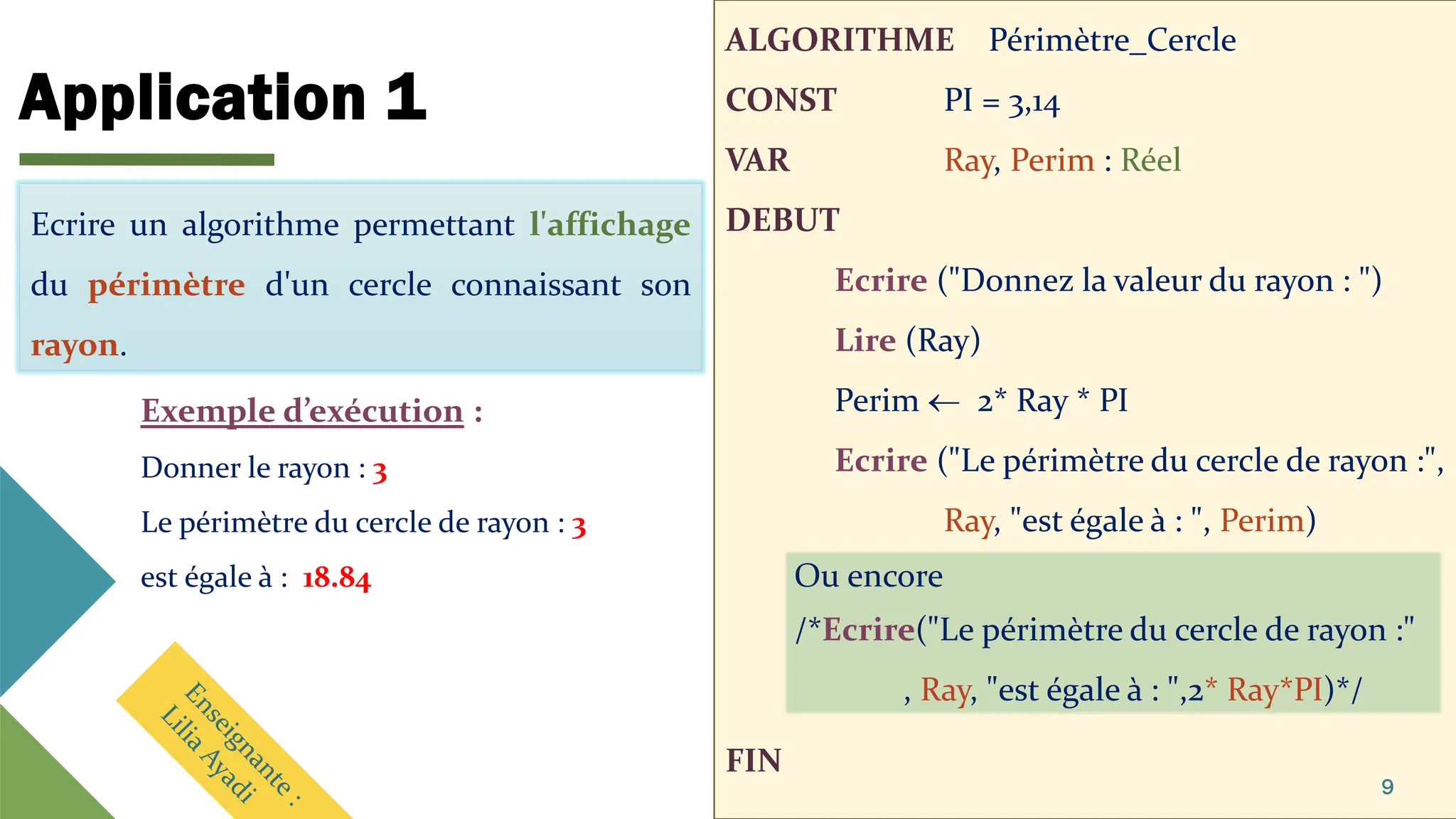 Application 1
ALGORITHME Périmètre_Cercle
CONST PI = 3,14
VAR Ray, Perim : Réel
DEBUT
Ecrire ("Donnez la valeur du rayon : ")
Lire (Ray)
Perim  2* Ray * PI
Ecrire ("Le périmètre du cercle de rayon :",
Ray, "est égale à : ", Perim)
FIN
9
Ecrire un algorithme permettant l'affichage
du périmètre d'un cercle connaissant son
rayon.
Exemple d’exécution :
Donner le rayon : 3
Le périmètre du cercle de rayon : 3
est égale à : 18.84 Ou encore
/*Ecrire("Le périmètre du cercle de rayon :"
, Ray, "est égale à : ",2* Ray*PI)*/
Ecrire un algorithme permettant l'affichage
du périmètre d'un cercle connaissant son
rayon.
 