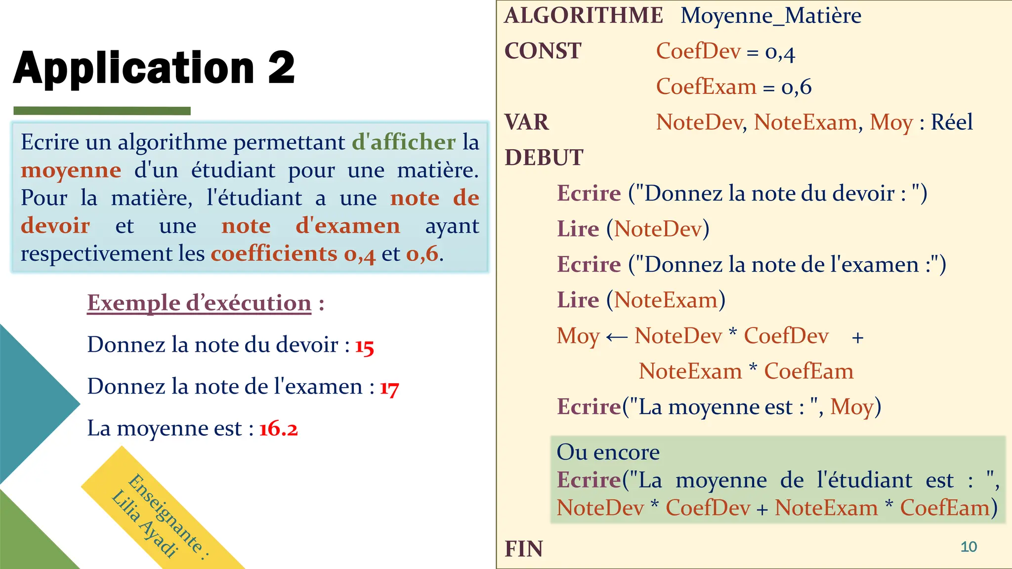 Application 2
ALGORITHME Moyenne_Matière
CONST CoefDev = 0,4
CoefExam = 0,6
VAR NoteDev, NoteExam, Moy : Réel
DEBUT
Ecrire ("Donnez la note du devoir : ")
Lire (NoteDev)
Ecrire ("Donnez la note de l'examen :")
Lire (NoteExam)
Moy ← NoteDev * CoefDev +
NoteExam * CoefEam
Ecrire("La moyenne est : ", Moy)
FIN 10
Ecrire un algorithme permettant d'afficher la
moyenne d'un étudiant pour une matière.
Pour la matière, l'étudiant a une note de
devoir et une note d'examen ayant
respectivement les coefficients 0,4 et 0,6.
Exemple d’exécution :
Donnez la note du devoir : 15
Donnez la note de l'examen : 17
La moyenne est : 16.2
Ou encore
Ecrire("La moyenne de l'étudiant est : ",
NoteDev * CoefDev + NoteExam * CoefEam)
Ecrire un algorithme permettant d'afficher la
moyenne d'un étudiant pour une matière.
Pour la matière, l'étudiant a une note de
devoir et une note d'examen ayant
respectivement les coefficients 0,4 et 0,6.
 
