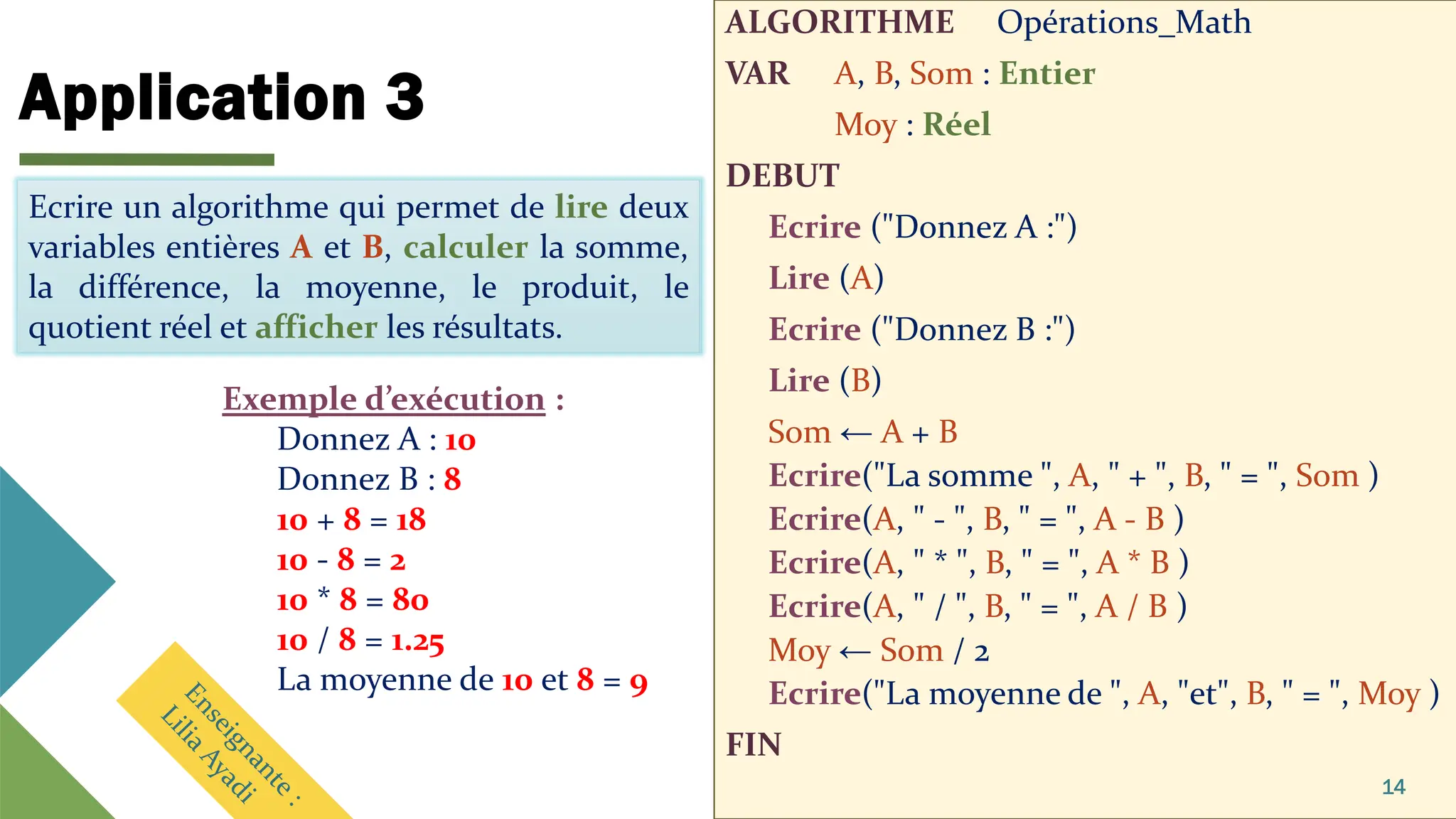 Application 3
ALGORITHME Opérations_Math
VAR A, B, Som : Entier
Moy : Réel
DEBUT
Ecrire ("Donnez A :")
Lire (A)
Ecrire ("Donnez B :")
Lire (B)
Som ← A + B
Ecrire("La somme ", A, " + ", B, " = ", Som )
Ecrire(A, " - ", B, " = ", A - B )
Ecrire(A, " * ", B, " = ", A * B )
Ecrire(A, " / ", B, " = ", A / B )
Moy ← Som / 2
Ecrire("La moyenne de ", A, "et", B, " = ", Moy )
FIN
14
Ecrire un algorithme qui permet de lire deux
variables entières A et B, calculer la somme, la
différence, la moyenne, le produit, le quotient
réel et afficher les résultats.
Exemple d’exécution :
Donnez A : 10
Donnez B : 8
10 + 8 = 18
10 - 8 = 2
10 * 8 = 80
10 / 8 = 1.25
La moyenne de 10 et 8 = 9
Ecrire un algorithme qui permet de lire deux
variables entières A et B, calculer la somme,
la différence, la moyenne, le produit, le
quotient réel et afficher les résultats.
 
