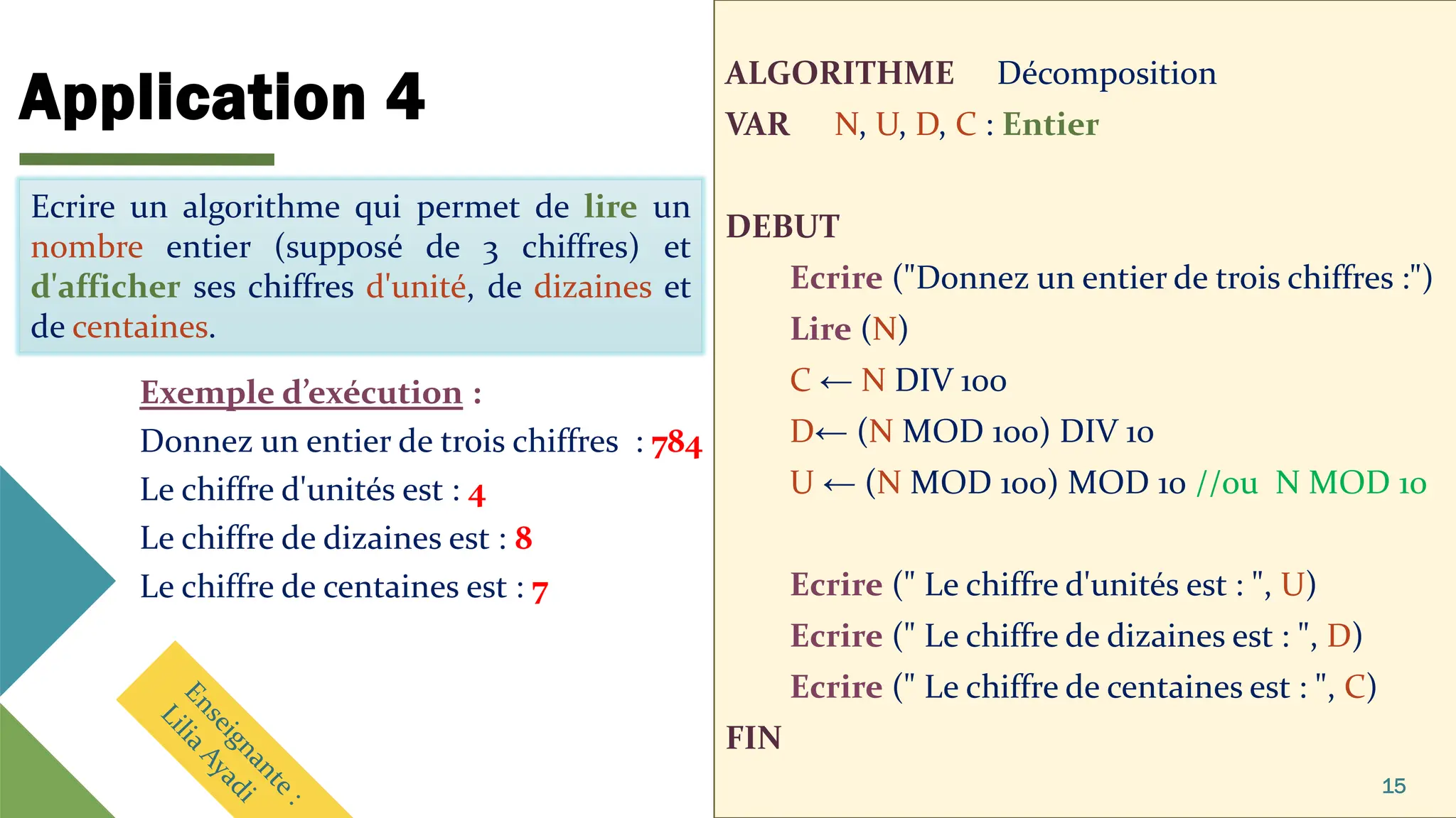 Application 4
ALGORITHME Décomposition
VAR N, U, D, C : Entier
DEBUT
Ecrire ("Donnez un entier de trois chiffres :")
Lire (N)
C ← N DIV 100
D← (N MOD 100) DIV 10
U ← (N MOD 100) MOD 10 //ou N MOD 10
Ecrire (" Le chiffre d'unités est : ", U)
Ecrire (" Le chiffre de dizaines est : ", D)
Ecrire (" Le chiffre de centaines est : ", C)
FIN
15
Ecrire un algorithme qui permet de lire un
nombre entier (supposé de 3 chiffres) et
d'afficher ses chiffres d'unité, de dizaines et de
centaines.
Exemple d’exécution :
Donnez un entier de trois chiffres : 784
Le chiffre d'unités est : 4
Le chiffre de dizaines est : 8
Le chiffre de centaines est : 7
Ecrire un algorithme qui permet de lire un
nombre entier (supposé de 3 chiffres) et
d'afficher ses chiffres d'unité, de dizaines et
de centaines.
 
