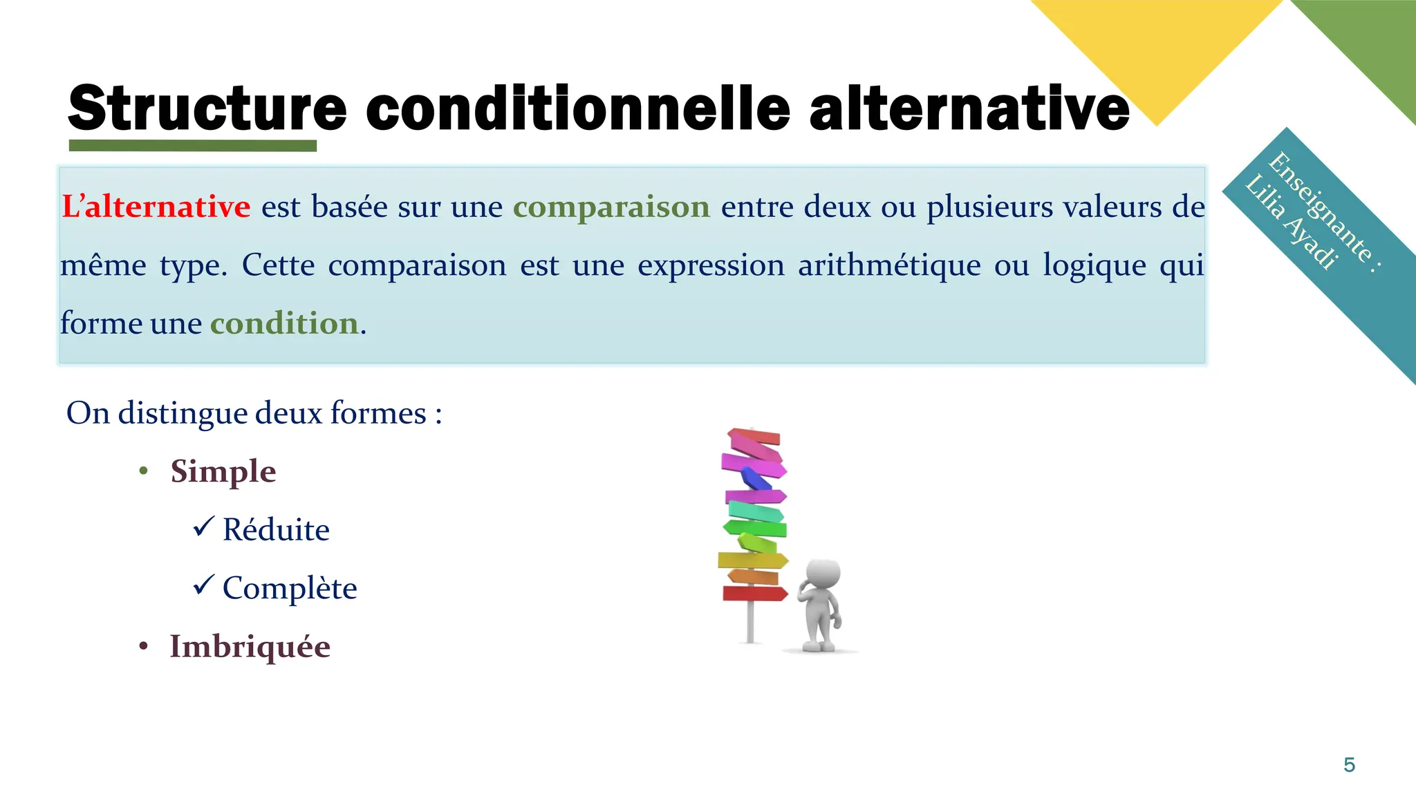 Structure conditionnelle alternative
L’alternative est basée sur une comparaison entre deux ou plusieurs valeurs de
même type. Cette comparaison est une expression arithmétique ou logique qui
forme une condition.
On distingue deux formes :
• Simple
✓ Réduite
✓ Complète
• Imbriquée
5
 