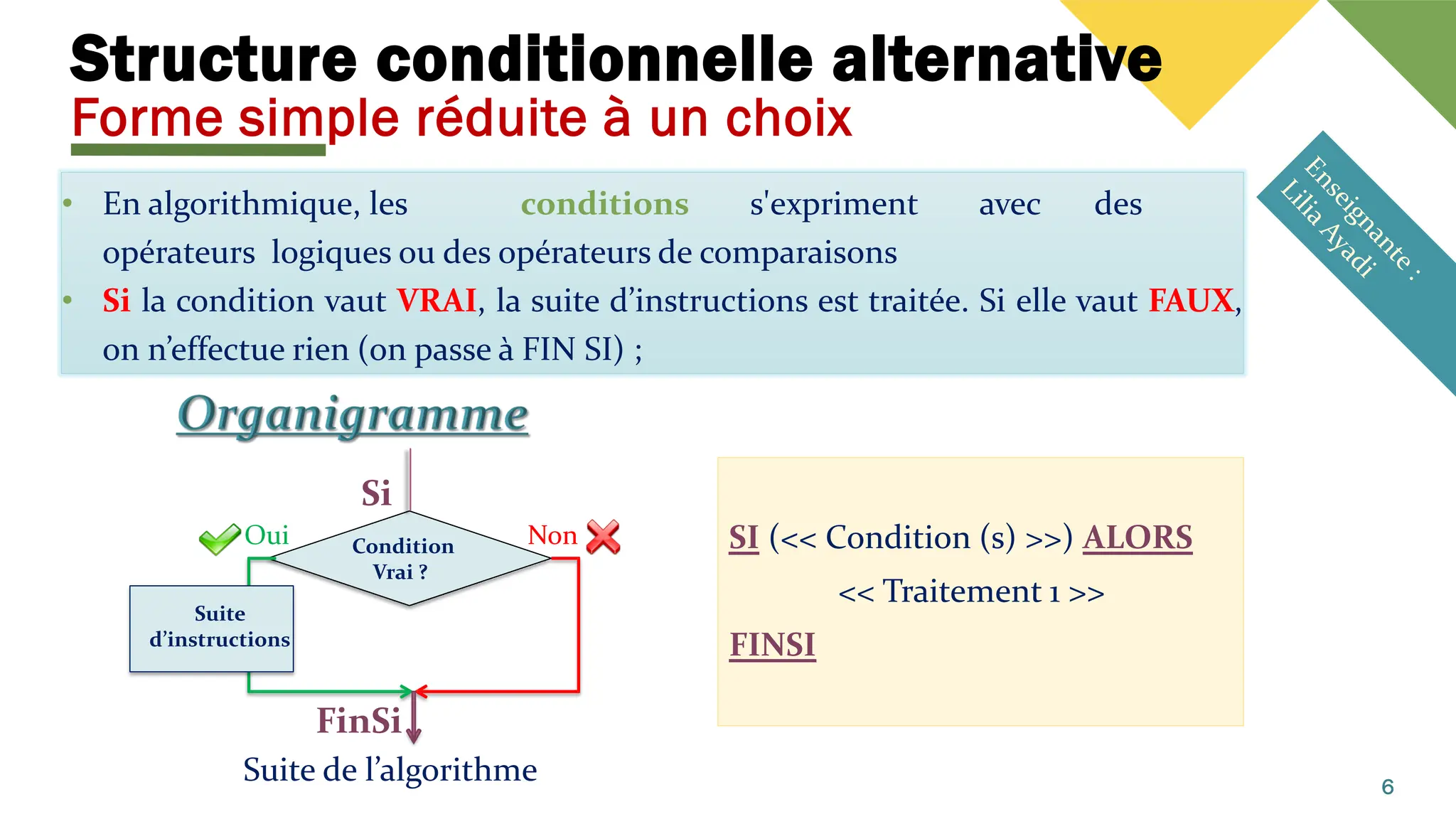 Structure conditionnelle alternative
Forme simple réduite à un choix
• En algorithmique, les conditions s'expriment avec des
opérateurs logiques ou des opérateurs de comparaisons
• Si la condition vaut VRAI, la suite d’instructions est traitée. Si elle vaut FAUX,
on n’effectue rien (on passe à FIN SI) ;
6
Condition
Vrai ?
Suite de l’algorithme
Non
Oui
Suite
d’instructions
Si
FinSi
SI (<< Condition (s) >>) ALORS
<< Traitement 1 >>
FINSI
 