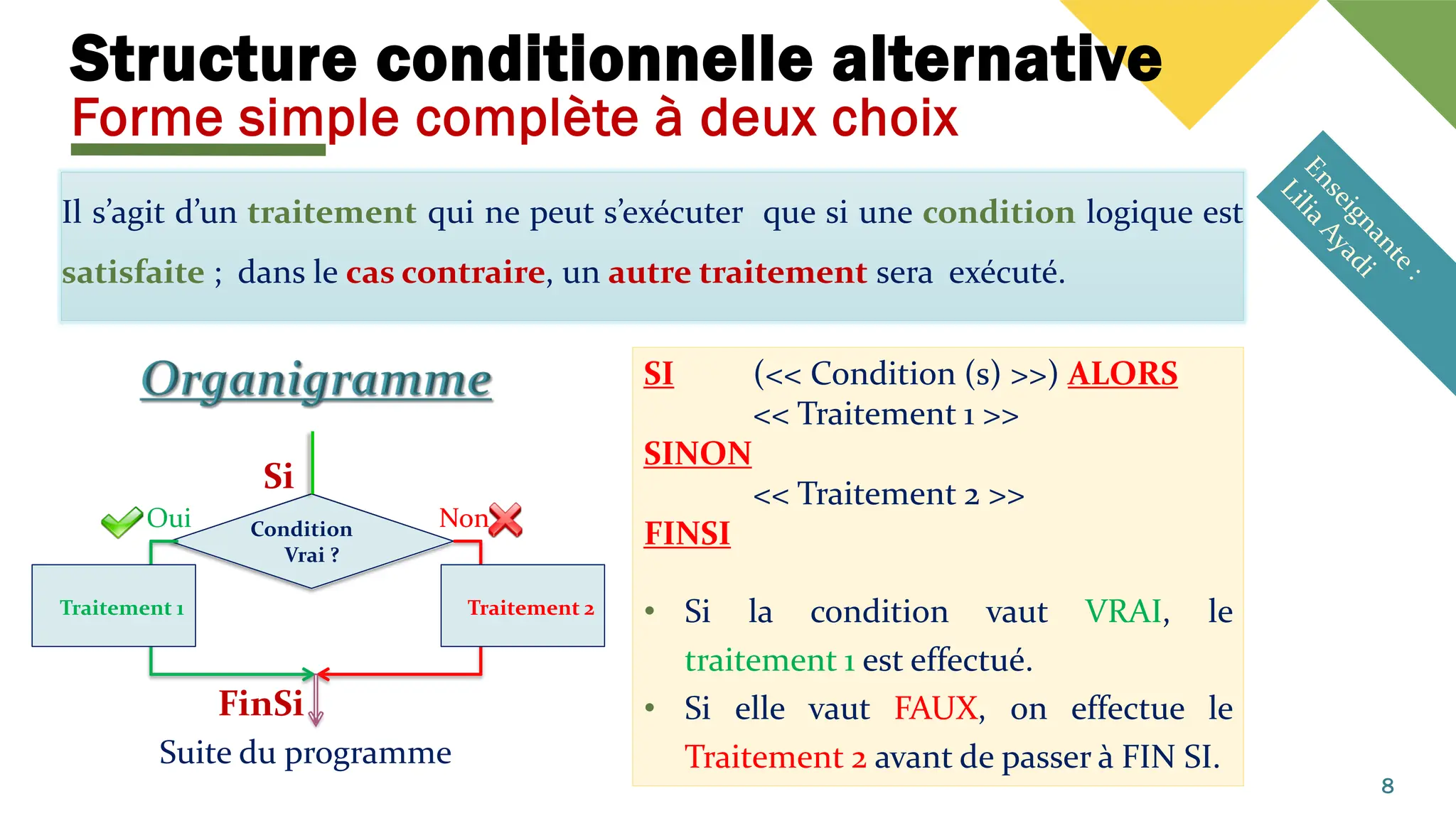 Structure conditionnelle alternative
Forme simple complète à deux choix
Il s’agit d’un traitement qui ne peut s’exécuter que si une condition logique est
satisfaite ; dans le cas contraire, un autre traitement sera exécuté.
8
SI (<< Condition (s) >>) ALORS
<< Traitement 1 >>
SINON
<< Traitement 2 >>
FINSI
• Si la condition vaut VRAI, le
traitement 1 est effectué.
• Si elle vaut FAUX, on effectue le
Traitement 2 avant de passer à FIN SI.
Condition
Vrai ?
Suite du programme
Non
Oui
Traitement 1
Si
FinSi
Traitement 2
 