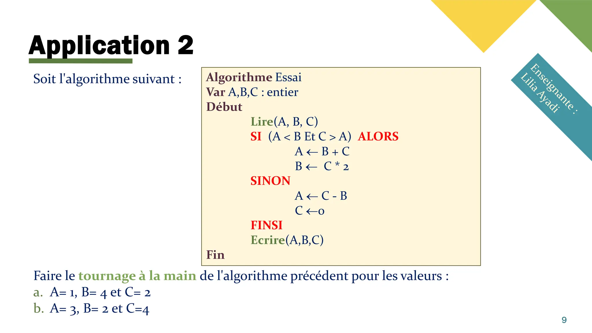 Application 2
9
Soit l'algorithme suivant :
Faire le tournage à la main de l'algorithme précédent pour les valeurs :
a. A= 1, B= 4 et C= 2
b. A= 3, B= 2 et C=4
Algorithme Essai
Var A,B,C : entier
Début
Lire(A, B, C)
SI (A < B Et C > A) ALORS
A  B + C
B  C * 2
SINON
A  C - B
C 0
FINSI
Ecrire(A,B,C)
Fin
 