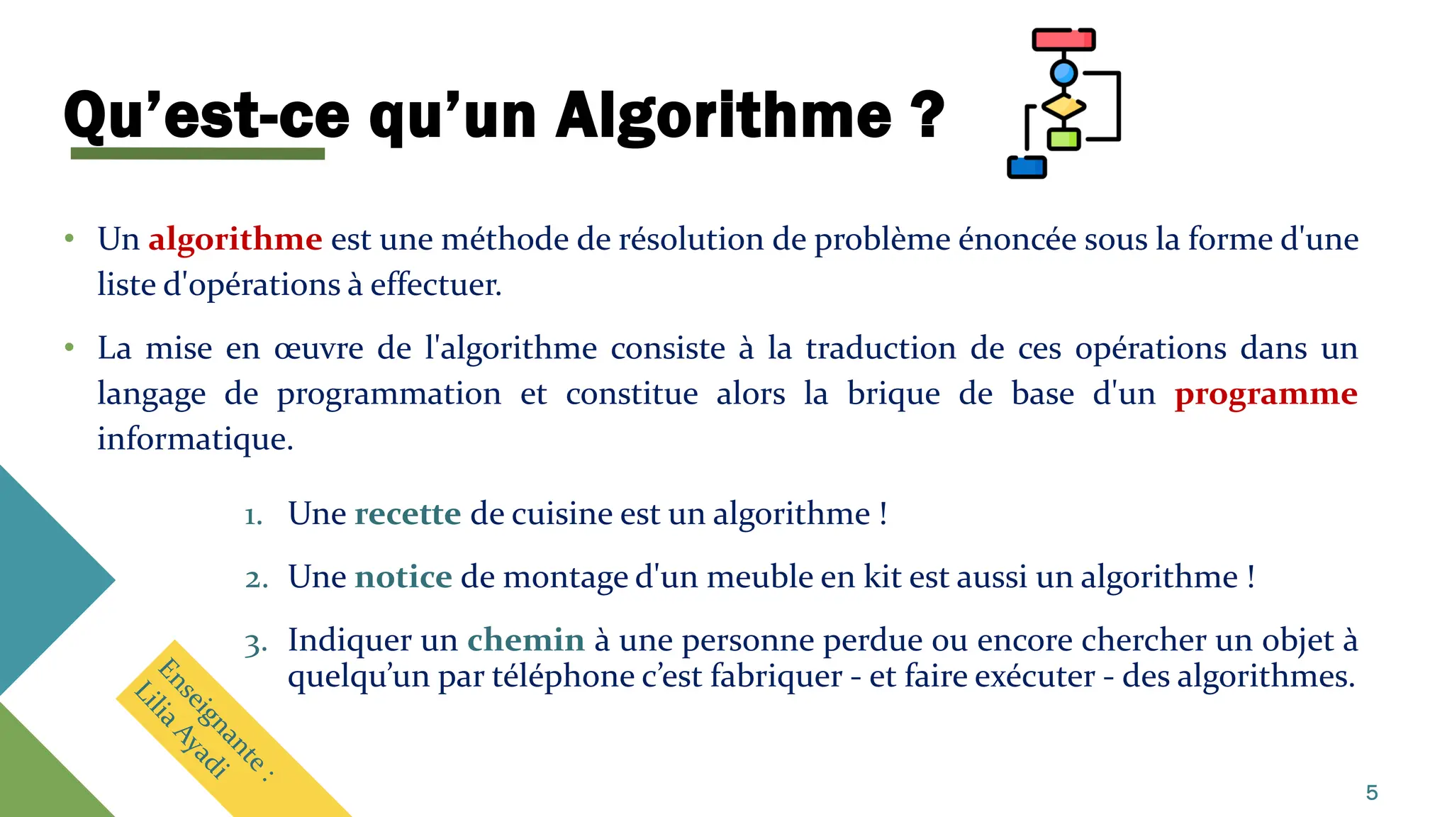 Qu’est-ce qu’un Algorithme ?
• Un algorithme est une méthode de résolution de problème énoncée sous la forme d'une
liste d'opérations à effectuer.
• La mise en œuvre de l'algorithme consiste à la traduction de ces opérations dans un
langage de programmation et constitue alors la brique de base d'un programme
informatique.
1. Une recette de cuisine est un algorithme !
2. Une notice de montage d'un meuble en kit est aussi un algorithme !
3. Indiquer un chemin à une personne perdue ou encore chercher un objet à
quelqu’un par téléphone c’est fabriquer - et faire exécuter - des algorithmes.
5
 