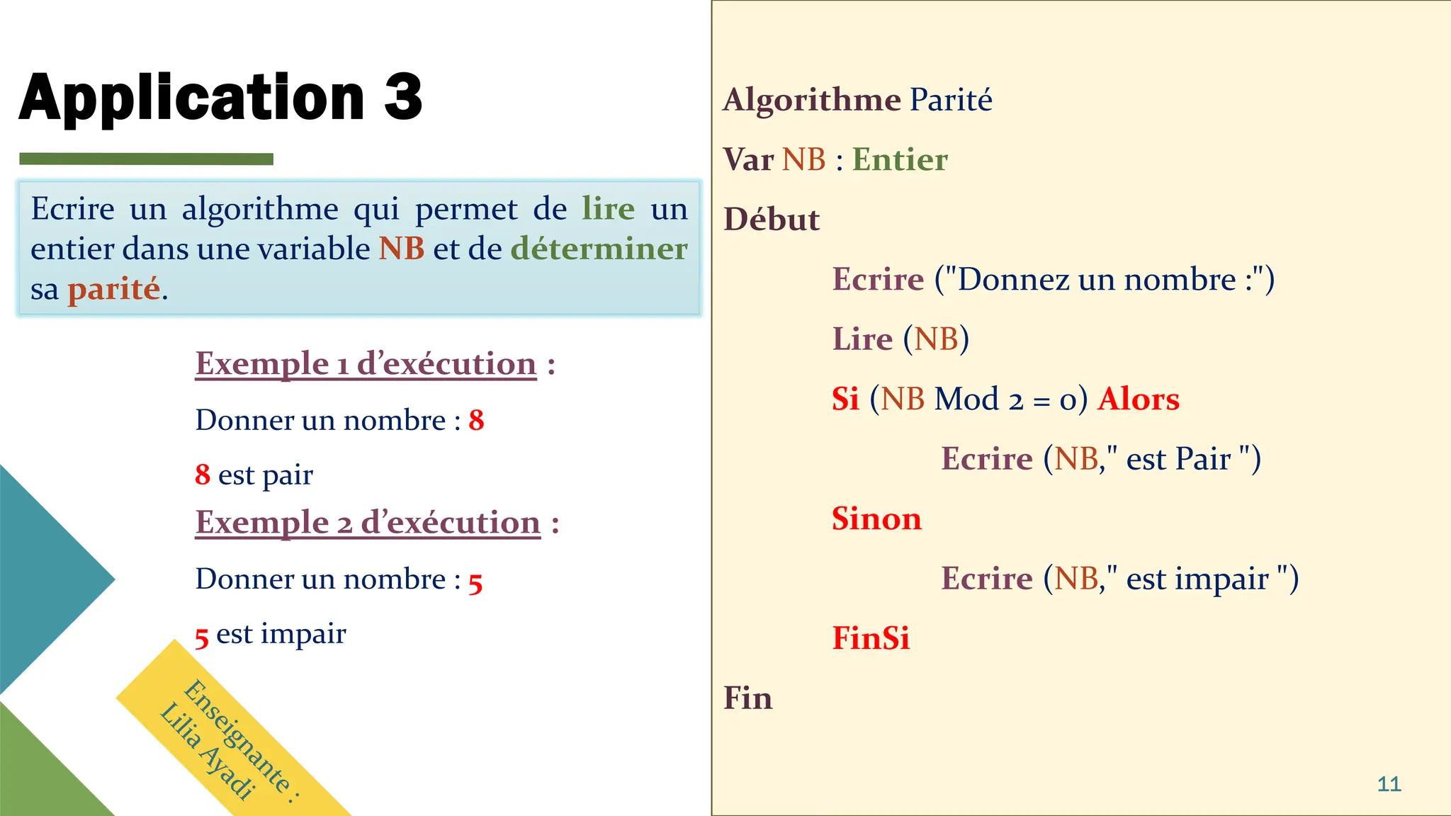 Application 3 Algorithme Parité
Var NB : Entier
Début
Ecrire ("Donnez un nombre :")
Lire (NB)
Si (NB Mod 2 = 0) Alors
Ecrire (NB," est Pair ")
Sinon
Ecrire (NB," est impair ")
FinSi
Fin
11
Ecrire un algorithme qui permet de lire un
entier dans une variable NB et de déterminer
sa parité.
Ecrire un algorithme qui permet de lire un
entier dans une variable NB et de déterminer
sa parité.
Exemple 1 d’exécution :
Donner un nombre : 8
8 est pair
Exemple 2 d’exécution :
Donner un nombre : 5
5 est impair
 