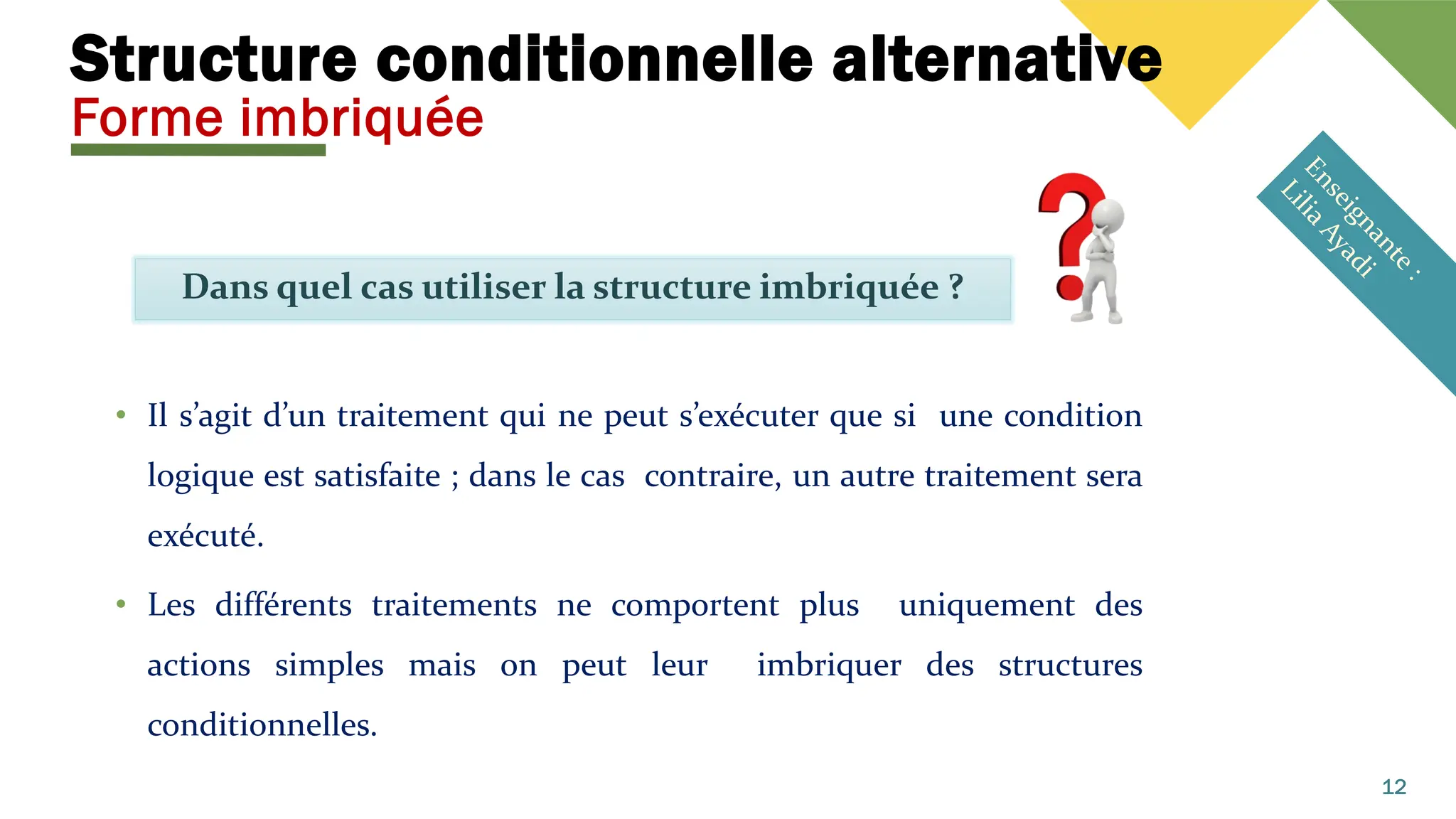 Structure conditionnelle alternative
Forme imbriquée
Dans quel cas utiliser la structure imbriquée ?
12
• Il s’agit d’un traitement qui ne peut s’exécuter que si une condition
logique est satisfaite ; dans le cas contraire, un autre traitement sera
exécuté.
• Les différents traitements ne comportent plus uniquement des
actions simples mais on peut leur imbriquer des structures
conditionnelles.
 