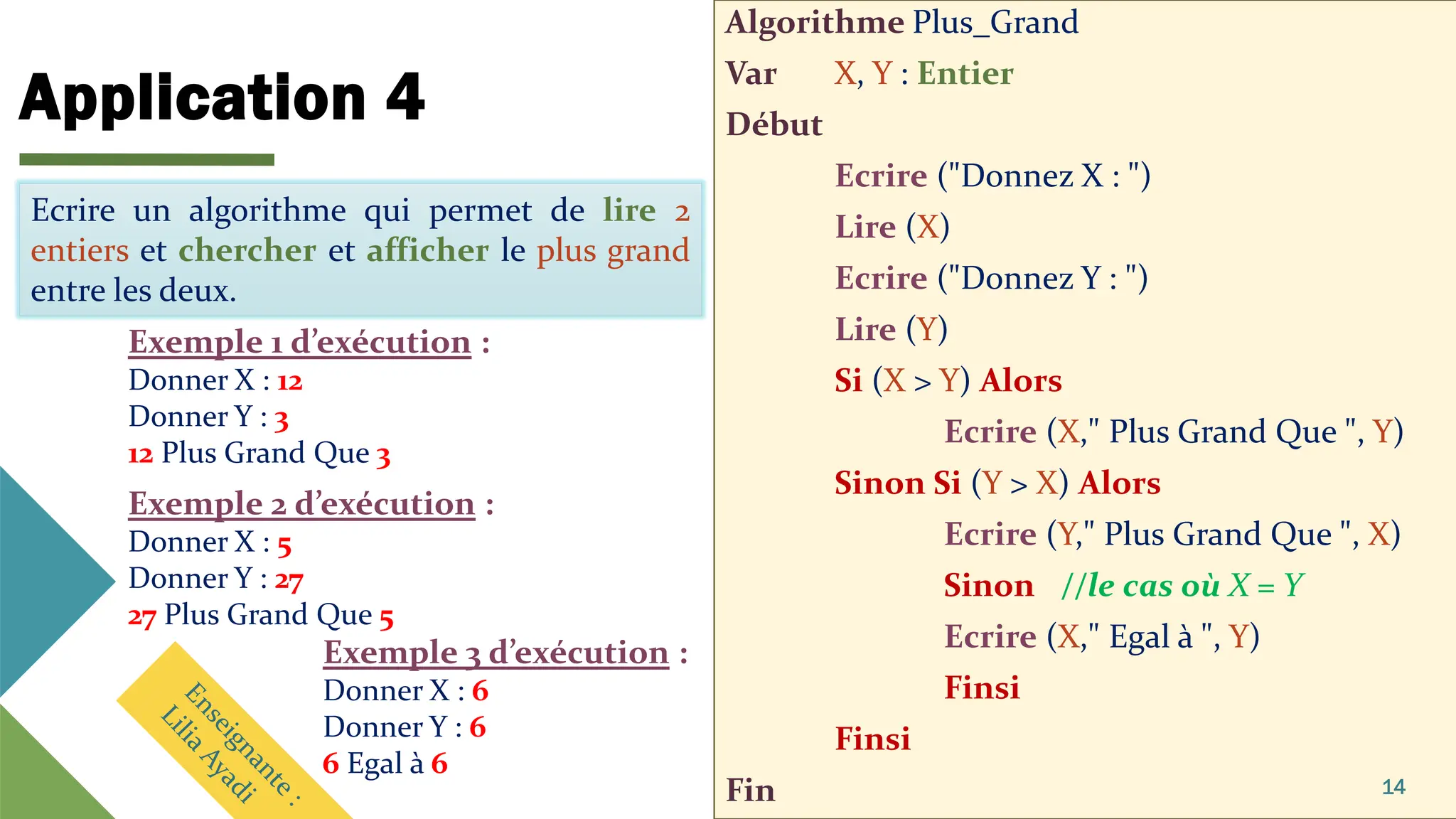 Application 4
Algorithme Plus_Grand
Var X, Y : Entier
Début
Ecrire ("Donnez X : ")
Lire (X)
Ecrire ("Donnez Y : ")
Lire (Y)
Si (X > Y) Alors
Ecrire (X," Plus Grand Que ", Y)
Sinon Si (Y > X) Alors
Ecrire (Y," Plus Grand Que ", X)
Sinon //le cas où X = Y
Ecrire (X," Egal à ", Y)
Finsi
Finsi
Fin 14
Ecrire un algorithme qui permet de lire 2
entiers et chercher et afficher le plus grand
entre les deux.
Ecrire un algorithme qui permet de lire 2
entiers et chercher et afficher le plus grand
entre les deux.
Exemple 1 d’exécution :
Donner X : 12
Donner Y : 3
12 Plus Grand Que 3
Exemple 2 d’exécution :
Donner X : 5
Donner Y : 27
27 Plus Grand Que 5
Exemple 3 d’exécution :
Donner X : 6
Donner Y : 6
6 Egal à 6
 