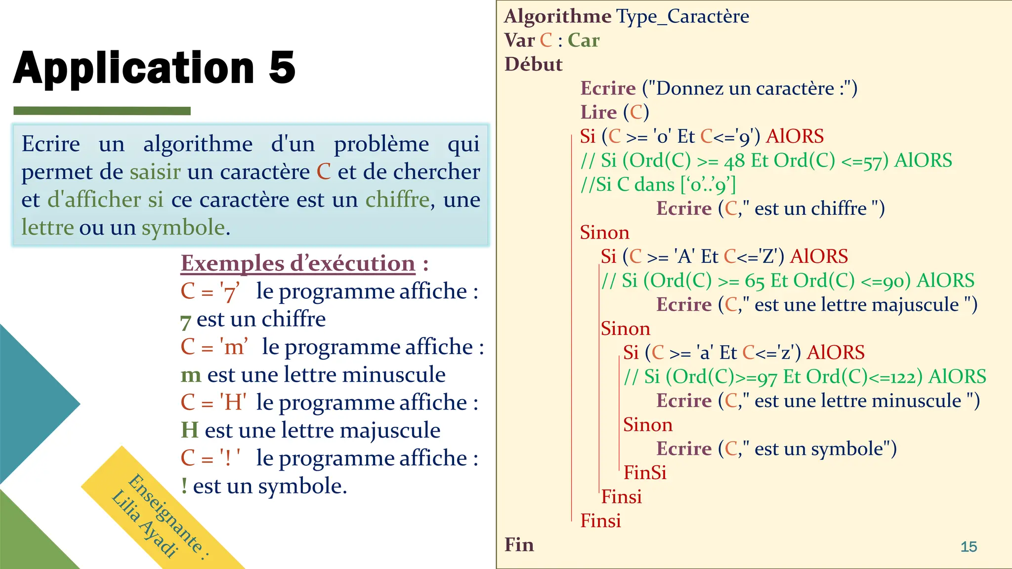 Application 5
Algorithme Type_Caractère
Var C : Car
Début
Ecrire ("Donnez un caractère :")
Lire (C)
Si (C >= '0' Et C<='9') AlORS
// Si (Ord(C) >= 48 Et Ord(C) <=57) AlORS
//Si C dans [‘0’..’9’]
Ecrire (C," est un chiffre ")
Sinon
Si (C >= 'A' Et C<='Z') AlORS
// Si (Ord(C) >= 65 Et Ord(C) <=90) AlORS
Ecrire (C," est une lettre majuscule ")
Sinon
Si (C >= 'a' Et C<='z') AlORS
// Si (Ord(C)>=97 Et Ord(C)<=122) AlORS
Ecrire (C," est une lettre minuscule ")
Sinon
Ecrire (C," est un symbole")
FinSi
Finsi
Finsi
Fin 15
Ecrire un algorithme d'un problème qui
permet de saisir un caractère C et de chercher
et d'afficher si ce caractère est un chiffre, une
lettre ou un symbole.
Ecrire un algorithme d'un problème qui
permet de saisir un caractère C et de chercher
et d'afficher si ce caractère est un chiffre, une
lettre ou un symbole.
Exemples d’exécution :
C = '7’ le programme affiche :
7 est un chiffre
C = 'm’ le programme affiche :
m est une lettre minuscule
C = 'H' le programme affiche :
H est une lettre majuscule
C = '! ' le programme affiche :
! est un symbole.
 