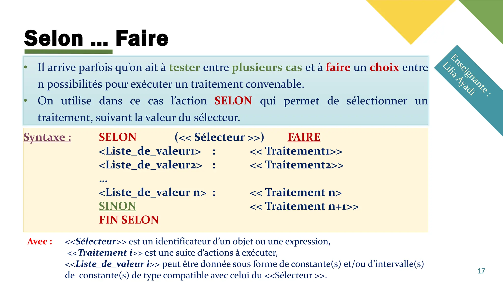 Selon … Faire
• Il arrive parfois qu’on ait à tester entre plusieurs cas et à faire un choix entre
n possibilités pour exécuter un traitement convenable.
• On utilise dans ce cas l’action SELON qui permet de sélectionner un
traitement, suivant la valeur du sélecteur.
Syntaxe : SELON (<< Sélecteur >>) FAIRE
<Liste_de_valeur1> : << Traitement1>>
<Liste_de_valeur2> : << Traitement2>>
…
<Liste_de_valeur n> : << Traitement n>
SINON << Traitement n+1>>
FIN SELON
17
Avec : <<Sélecteur>> est un identificateur d’un objet ou une expression,
<<Traitement i>> est une suite d’actions à exécuter,
<<Liste_de_valeur i>> peut être donnée sous forme de constante(s) et/ou d’intervalle(s)
de constante(s) de type compatible avec celui du <<Sélecteur >>.
 