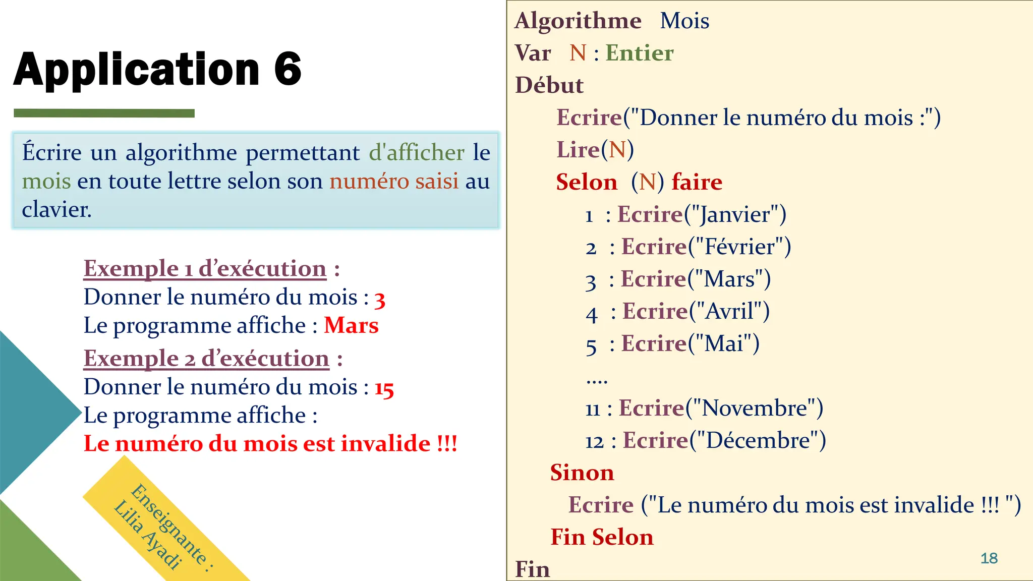 Application 6
Algorithme Mois
Var N : Entier
Début
Ecrire("Donner le numéro du mois :")
Lire(N)
Selon (N) faire
1 : Ecrire("Janvier")
2 : Ecrire("Février")
3 : Ecrire("Mars")
4 : Ecrire("Avril")
5 : Ecrire("Mai")
….
11 : Ecrire("Novembre")
12 : Ecrire("Décembre")
Sinon
Ecrire ("Le numéro du mois est invalide !!! ")
Fin Selon
Fin
18
Écrire un algorithme permettant d'afficher le
mois en toute lettre selon son numéro saisi au
clavier.
Exemple 1 d’exécution :
Donner le numéro du mois : 3
Le programme affiche : Mars
Écrire un algorithme permettant d'afficher le
mois en toute lettre selon son numéro saisi au
clavier.
Exemple 2 d’exécution :
Donner le numéro du mois : 15
Le programme affiche :
Le numéro du mois est invalide !!!
 