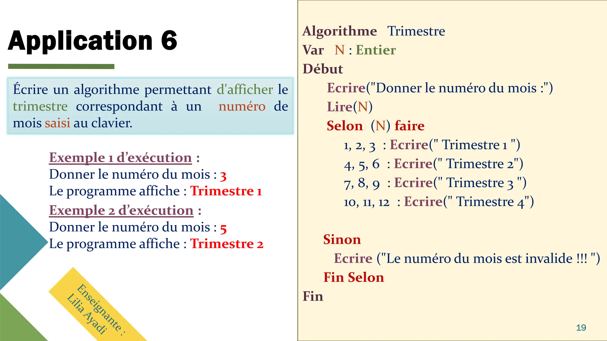 Application 6 Algorithme Trimestre
Var N : Entier
Début
Ecrire("Donner le numéro du mois :")
Lire(N)
Selon (N) faire
1, 2, 3 : Ecrire(" Trimestre 1 ")
4, 5, 6 : Ecrire(" Trimestre 2")
7, 8, 9 : Ecrire(" Trimestre 3 ")
10, 11, 12 : Ecrire(" Trimestre 4")
Sinon
Ecrire ("Le numéro du mois est invalide !!! ")
Fin Selon
Fin
19
Écrire un algorithme permettant d'afficher le
mois en toute lettre selon son numéro saisi au
clavier.
Exemple 1 d’exécution :
Donner le numéro du mois : 3
Le programme affiche : Trimestre 1
Écrire un algorithme permettant d'afficher le
trimestre correspondant à un numéro de
mois saisi au clavier.
Exemple 2 d’exécution :
Donner le numéro du mois : 5
Le programme affiche : Trimestre 2
 