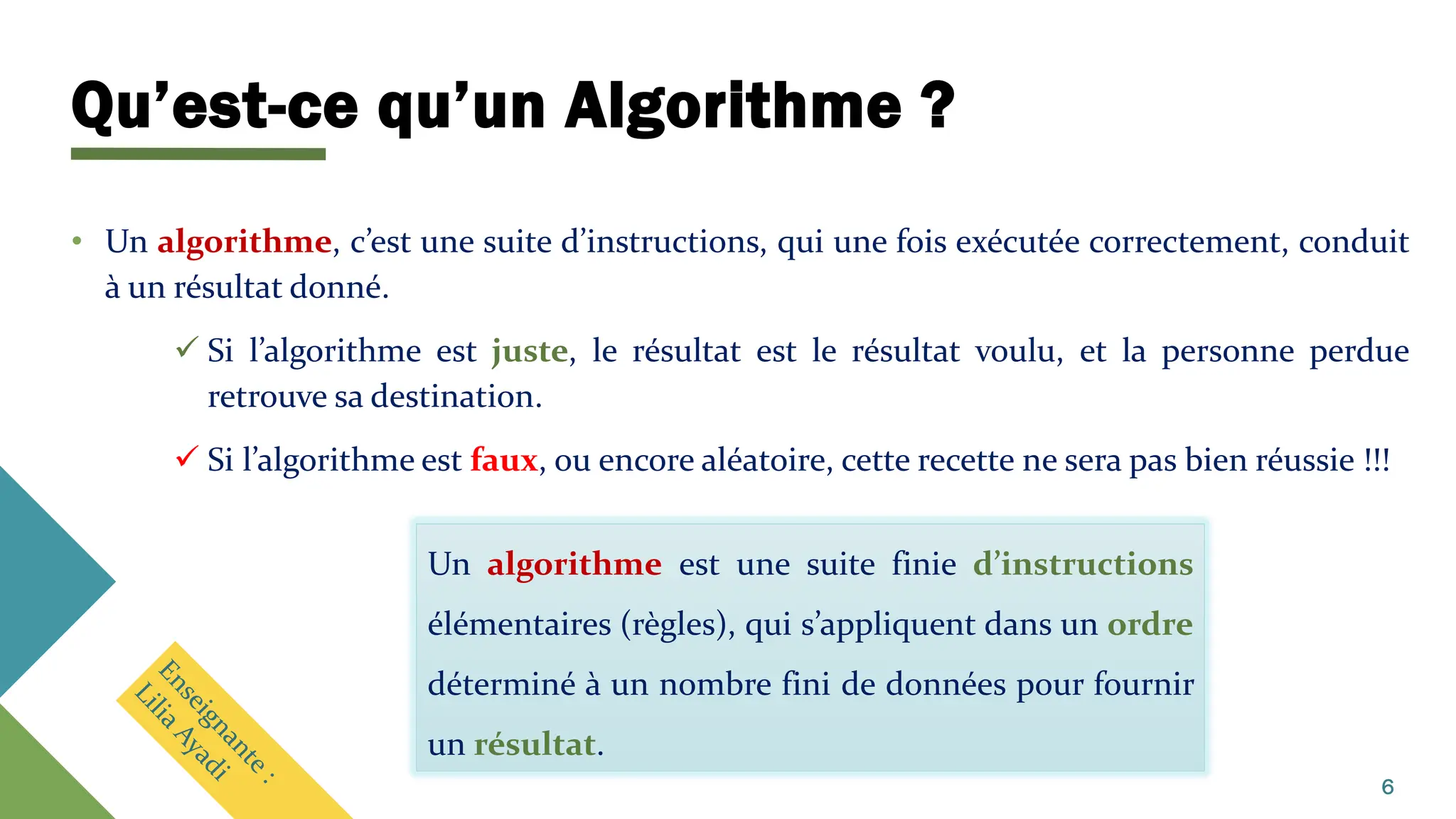 • Un algorithme, c’est une suite d’instructions, qui une fois exécutée correctement, conduit
à un résultat donné.
✓ Si l’algorithme est juste, le résultat est le résultat voulu, et la personne perdue
retrouve sa destination.
✓ Si l’algorithme est faux, ou encore aléatoire, cette recette ne sera pas bien réussie !!!
Un algorithme est une suite finie d’instructions
élémentaires (règles), qui s’appliquent dans un ordre
déterminé à un nombre fini de données pour fournir
un résultat.
Qu’est-ce qu’un Algorithme ?
6
 