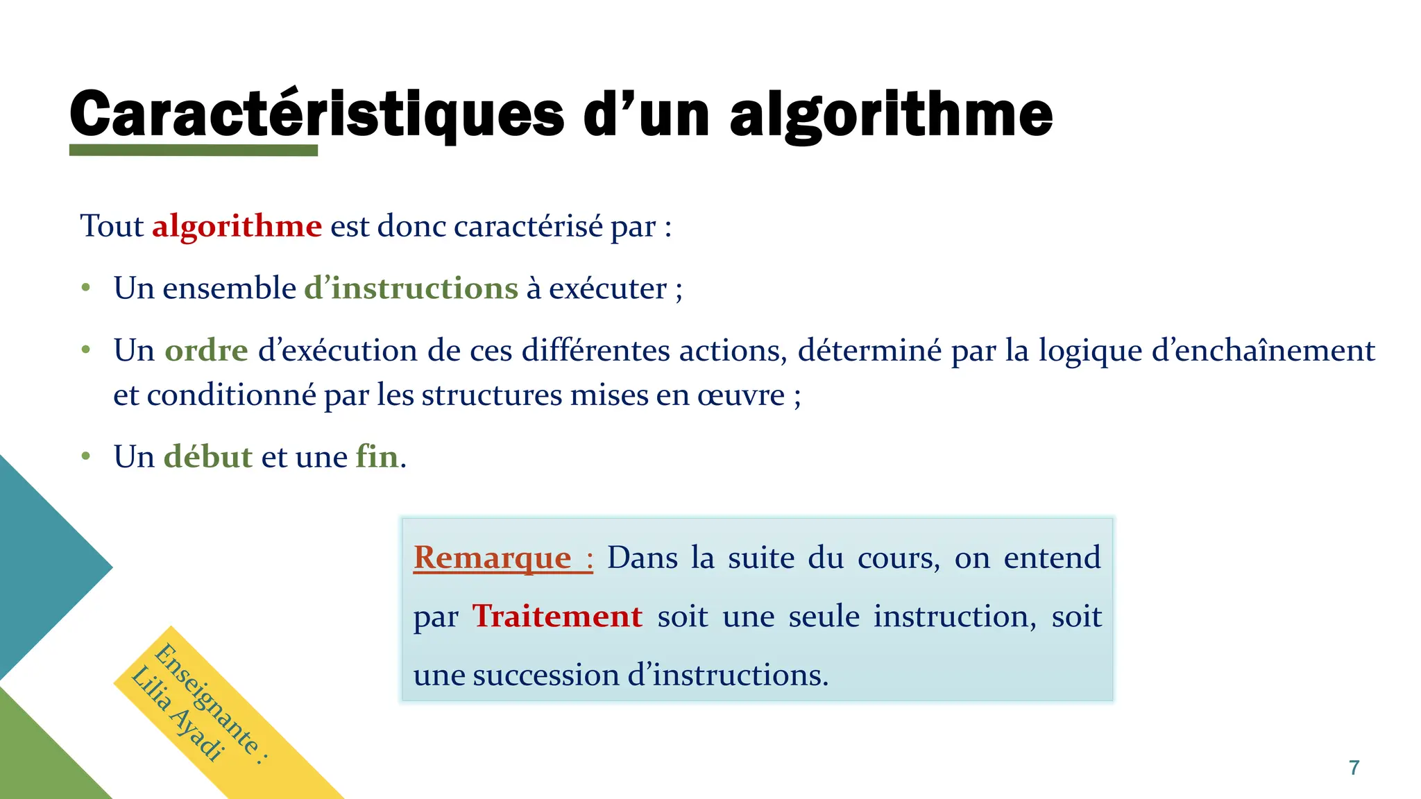 Caractéristiques d’un algorithme
Tout algorithme est donc caractérisé par :
• Un ensemble d’instructions à exécuter ;
• Un ordre d’exécution de ces différentes actions, déterminé par la logique d’enchaînement
et conditionné par les structures mises en œuvre ;
• Un début et une fin.
Remarque : Dans la suite du cours, on entend
par Traitement soit une seule instruction, soit
une succession d’instructions.
7
 