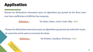 Application
20
Donner les déclarations nécessaires pour un algorithme qui permet de lire deux notes
avec leurs coefficients et d’afficher leur moyenne.
Solution : Var Note1, Note2, Coef1, Coef2, Moy : Réel
Donner les déclarations nécessaires pour un algorithme qui permet de rechercher le prix
de vente d’un article après un montant de remise.
Solution : Var PrixInit, TauxRem, PrixVente : Réel
 