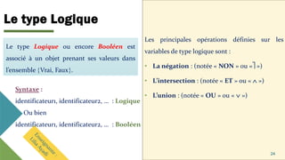 Le type Logique
Les principales opérations définies sur les
variables de type logique sont :
• La négation : (notée « NON » ou « »)
• L’intersection : (notée « ET » ou «  »)
• L’union : (notée « OU » ou «  »)
24
Le type Logique ou encore Booléen est
associé à un objet prenant ses valeurs dans
l’ensemble Vrai, Faux.
Syntaxe :
identificateur1, identificateur2, … : Logique
Ou bien
identificateur1, identificateur2, … : Booléen
 