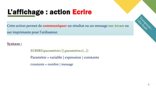 L’affichage : action Ecrire
Cette action permet de communiquer un résultat ou un message sur écran ou
sur imprimante pour l'utilisateur.
Syntaxe :
ECRIRE(paramètre1 [[,paramètre2]…])
Paramètre = variable | expression | constante
constante = nombre | message
5
 