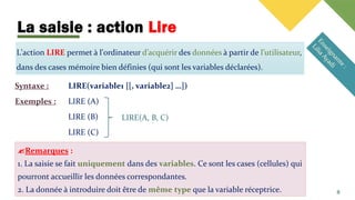 La saisie : action Lire
L'action LIRE permet à l'ordinateur d’acquérir des données à partir de l’utilisateur,
dans des cases mémoire bien définies (qui sont les variables déclarées).
Syntaxe : LIRE(variable1 [[, variable2] …])
Exemples : LIRE (A)
LIRE (B)
LIRE (C)
8
LIRE(A, B, C)
Remarques :
1. La saisie se fait uniquement dans des variables. Ce sont les cases (cellules) qui
pourront accueillir les données correspondantes.
2. La donnée à introduire doit être de même type que la variable réceptrice.
 