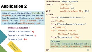 Application 2
ALGORITHME Moyenne_Matière
CONST CoefDev = 0,4
CoefExam = 0,6
VAR NoteDev, NoteExam, Moy : Réel
DEBUT
Ecrire ("Donnez la note du devoir : ")
Lire (NoteDev)
Ecrire ("Donnez la note de l'examen :")
Lire (NoteExam)
Moy ← NoteDev * CoefDev +
NoteExam * CoefEam
Ecrire("La moyenne est : ", Moy)
FIN 10
Ecrire un algorithme permettant d'afficher la
moyenne d'un étudiant pour une matière.
Pour la matière, l'étudiant a une note de
devoir et une note d'examen ayant
respectivement les coefficients 0,4 et 0,6.
Exemple d’exécution :
Donnez la note du devoir : 15
Donnez la note de l'examen : 17
La moyenne est : 16.2
Ou encore
Ecrire("La moyenne de l'étudiant est : ",
NoteDev * CoefDev + NoteExam * CoefEam)
Ecrire un algorithme permettant d'afficher la
moyenne d'un étudiant pour une matière.
Pour la matière, l'étudiant a une note de
devoir et une note d'examen ayant
respectivement les coefficients 0,4 et 0,6.
 