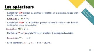Les opérateurs
12
• L’opérateur DIV permet de donner le résultat de la division entière d’un
nombre par un autre.
Exemple : 7 DIV 2  3
• L’opérateur MOD (se lit Modulo), permet de donner le reste de la division
entière d’un entier par un autre.
Exemple : 7 MOD 2  1
• L’opérateur ** ou ^ permet d’élever un nombre à la puissance d’un autre.
Exemple : 2 ** 3  8
• Et les opérateurs "+", "-", "/", "*" et le "-" unaire.
 