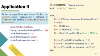 Application 4
ALGORITHME Décomposition
VAR N, U, D, C : Entier
DEBUT
Ecrire ("Donnez un entier de trois chiffres :")
Lire (N)
C ← N DIV 100
D← (N MOD 100) DIV 10
U ← (N MOD 100) MOD 10 //ou N MOD 10
Ecrire (" Le chiffre d'unités est : ", U)
Ecrire (" Le chiffre de dizaines est : ", D)
Ecrire (" Le chiffre de centaines est : ", C)
FIN
15
Ecrire un algorithme qui permet de lire un
nombre entier (supposé de 3 chiffres) et
d'afficher ses chiffres d'unité, de dizaines et de
centaines.
Exemple d’exécution :
Donnez un entier de trois chiffres : 784
Le chiffre d'unités est : 4
Le chiffre de dizaines est : 8
Le chiffre de centaines est : 7
Ecrire un algorithme qui permet de lire un
nombre entier (supposé de 3 chiffres) et
d'afficher ses chiffres d'unité, de dizaines et
de centaines.
 