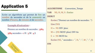 Application 5 ALGORITHME Conversion_Temps
VAR NS, H, M, S : Entier
DEBUT
Ecrire ("Donnez un nombre de secondes : ")
Lire (NS)
H ← NS DIV 3600
M ← (NS MOD 3600) DIV 60
S ← NS MOD 60
Ecrire (NS, " secondes = ", H, " : ", M ," : ", S)
FIN
16
Ecrire un algorithme qui permet de lire un
nombre de secondes et de le convertir en
nombre d’heures, de minutes et de secondes.
Exemple d’exécution :
Donnez un nombre de secondes : 3784
3784 secondes = 1 H : 3 M : 4 S
Ecrire un algorithme qui permet de lire un
nombre de secondes et de le convertir en
nombre d’heures, de minutes et de secondes.
 