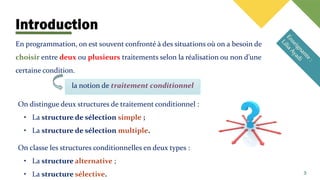 Introduction
la notion de traitement conditionnel
En programmation, on est souvent confronté à des situations où on a besoin de
choisir entre deux ou plusieurs traitements selon la réalisation ou non d’une
certaine condition.
3
On distingue deux structures de traitement conditionnel :
• La structure de sélection simple ;
• La structure de sélection multiple.
On classe les structures conditionnelles en deux types :
• La structure alternative ;
• La structure sélective.
 