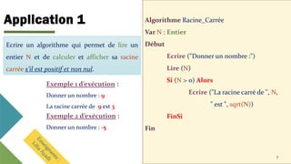 Application 1 Algorithme Racine_Carrée
Var N : Entier
Début
Ecrire ("Donner un nombre :")
Lire (N)
Si (N > 0) Alors
Ecrire ("La racine carré de ", N,
" est ", sqrt(N))
FinSi
Fin
7
Ecrire un algorithme qui permet de lire un
entier N et de calculer et afficher sa racine
carrée s’il est positif et non nul.
Exemple 1 d’exécution :
Donner un nombre : 9
La racine carrée de 9 est 3
Ecrire un algorithme qui permet de lire un
entier N et de calculer et afficher sa racine
carrée s’il est positif et non nul.
Exemple 2 d’exécution :
Donner un nombre : -5
 