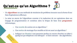 Qu’est-ce qu’un Algorithme ?
• Un algorithme est une méthode de résolution de problème énoncée sous la forme d'une
liste d'opérations à effectuer.
• La mise en œuvre de l'algorithme consiste à la traduction de ces opérations dans un
langage de programmation et constitue alors la brique de base d'un programme
informatique.
1. Une recette de cuisine est un algorithme !
2. Une notice de montage d'un meuble en kit est aussi un algorithme !
3. Indiquer un chemin à une personne perdue ou encore chercher un objet à
quelqu’un par téléphone c’est fabriquer - et faire exécuter - des algorithmes.
5
 