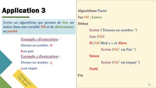 Application 3 Algorithme Parité
Var NB : Entier
Début
Ecrire ("Donnez un nombre :")
Lire (NB)
Si (NB Mod 2 = 0) Alors
Ecrire (NB," est Pair ")
Sinon
Ecrire (NB," est impair ")
FinSi
Fin
11
Ecrire un algorithme qui permet de lire un
entier dans une variable NB et de déterminer
sa parité.
Ecrire un algorithme qui permet de lire un
entier dans une variable NB et de déterminer
sa parité.
Exemple 1 d’exécution :
Donner un nombre : 8
8 est pair
Exemple 2 d’exécution :
Donner un nombre : 5
5 est impair
 