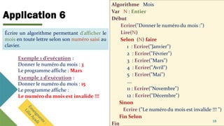 Application 6
Algorithme Mois
Var N : Entier
Début
Ecrire("Donner le numéro du mois :")
Lire(N)
Selon (N) faire
1 : Ecrire("Janvier")
2 : Ecrire("Février")
3 : Ecrire("Mars")
4 : Ecrire("Avril")
5 : Ecrire("Mai")
….
11 : Ecrire("Novembre")
12 : Ecrire("Décembre")
Sinon
Ecrire ("Le numéro du mois est invalide !!! ")
Fin Selon
Fin
18
Écrire un algorithme permettant d'afficher le
mois en toute lettre selon son numéro saisi au
clavier.
Exemple 1 d’exécution :
Donner le numéro du mois : 3
Le programme affiche : Mars
Écrire un algorithme permettant d'afficher le
mois en toute lettre selon son numéro saisi au
clavier.
Exemple 2 d’exécution :
Donner le numéro du mois : 15
Le programme affiche :
Le numéro du mois est invalide !!!
 