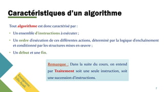 Caractéristiques d’un algorithme
Tout algorithme est donc caractérisé par :
• Un ensemble d’instructions à exécuter ;
• Un ordre d’exécution de ces différentes actions, déterminé par la logique d’enchaînement
et conditionné par les structures mises en œuvre ;
• Un début et une fin.
Remarque : Dans la suite du cours, on entend
par Traitement soit une seule instruction, soit
une succession d’instructions.
7
 