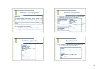 14
Définition d’un sous-programme
53
Définition :
Un sous-programme est une portion de code analogue à un
programme, déclarée dans un programme ou un sous-
programme, et dont la partie instruction peut être exécutée
plusieurs fois au cours du traitement du programme grâce à des
appels.
Deux formes de sous-programmes :
Procédure : un sous-programme qui effectue un traitement
Fonction : un sous-programme qui renvoie une valeur d’un seul type
Procédures sans paramètres
54
Utilisées pour éviter à réécrire plusieurs fois une même suite
d’instructions plusieurs fois dans le programme
Syntaxe (déclaration) :
Procédure nom_procédure
Const
Var
Début
Suite d’instructions
Fin
Syntaxe (appel) :
Nom_procédure
Exemple :
Algorithme Principal
Var x, y : entier
Procédure affiche
Début
écrire(‘‘Donnée saisie !’’)
Fin
Début
lire(x)
affiche
écrire(x, y)
Fin
Déclaration
de la
procédure
Procédures avec paramètres
55
Exemple :
Algorithme Principal
Var x, y, a, b : entier
Procédure permute(var u, v : entier)
Var z : entier
Début
z ← u
u ← v
v ← z
Fin
Début
permute(x, y)
permute(a, b)
Fin
Paramètres formels
56
Une déclaration de procédure peut comporter après le nom
de la procédure une liste de paramètres formels
Syntaxe :
Procédure nom_procédure(Liste de paramètres formels)
Exemple :
Procédure somme(a, b : entier, var c : entier)
Début
c ← a + b
Fin
 