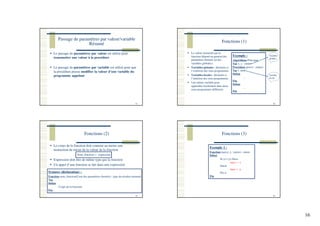 16
Passage de paramètres par valeur/variable
Résumé
61
Le passage de paramètres par valeur est utilisé pour
transmettre une valeur à la procédure
Le passage de paramètres par variable est utilisé pour que
la procédure puisse modifier la valeur d’une variable du
programme appelant
Fonctions (1)
62
La valeur retournée par la
fonction dépend en général des
paramètres formels (et des
variables globales)
Variables globales : déclarées à
l’extérieur des sous-programmes
Variables locales : déclarées à
l’intérieur des sous-programmes
Une même variable peut
apparaître localement dans deux
sous-programmes différents
Exemple :
Algorithme Principal
Var x, y : entier
Procédure proc(z : entier)
Var t: réel
Début
…
Fin
Début
…
Fin
Variables
globales
Variable
locale
Fonctions (2)
63
Le corps de la fonction doit contenir au moins une
instruction de retour de la valeur de la fonction
Expression doit être de même type que la fonction
Un appel d’une fonction se fait dans une expression
Syntaxe (déclaration) :
Fonction nom_fonction(Liste des paramètres formels) : type du résultat retourné
Var
Début
Corps de la fonction
Fin
Nom_fonction ← expression
Fonctions (3)
64
Exemple 1 :
Fonction max(x, y : entier) : entier
Début
Si (x>=y) Alors
max ← x
Sinon
max ← y
Fin si
Fin
 