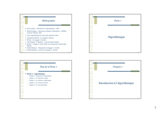 2
Bibliographie
Denis Lapoire, « Introduction à l’algorithmique », 2007
Michel Lemaître, « Structures de données et algorithmes », ONERA,
centre de Toulouse, 2001
Cours Algorithmique de l’université virtuelle de Tunis.
Kernighan & Ritchie : Le Langage C, Masson
Ph Dax – Le langage C, Eyrolles
J.M. Drappier, A. Mauffrey – C par l'exemple, Eyrolles
Ph Drix – Langage C norme ANSI vers une approche orientée objet,
Masson
Claude Delannoy – Programmer en langage C , Eyrolles
Claude Delannoy – Exercice en Langage C , Eyrolles
5
Partie 1
Algorithmique
6
Plan de la Partie 1
7
Partie 1 : Algorithmique
Chapitre 1 : Introduction à l’algorithmique
Chapitre 2 : Les instructions simples
Chapitre 3 : Les structures conditionnelles
Chapitre 4 : Les structures itératives
Chapitre 5 : Les sous-programmes
Chapitre 1
8
Introduction à l’algorithmique
 