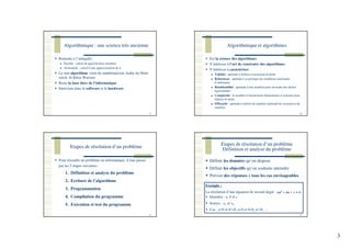 3
Algorithmique : une science très ancienne
9
Remonte à l’antiquité :
Euclide : calcul du pgcd de deux nombres
Archimède : calcul d’une approximation de π
Le mot algorithme vient du mathématicien Arabe du 9ème
siècle Al Khou Warismi
Reste la base dure de l’informatique
Intervient dans le software et le hardware
Algorithmique et algorithmes
10
Est la science des algorithmes
S’intéresse à l’art de construire des algorithmes
S’intéresse à caractériser :
Validité : aptitude à réaliser exactement la tâche
Robustesse : aptitude à se protéger de conditions anormales
d’utilisation
Réutilisabilité : aptitude à être réutilisé pour résoudre des tâches
équivalentes
Complexité : le nombre d’instructions élémentaires à exécuter pour
réaliser la tâche
Efficacité : aptitude à utiliser de manière optimale les ressources du
matériel
Etapes de résolution d’un problème
Pour résoudre un problème en informatique, il faut passer
par les 5 étapes suivantes :
1. Définition et analyse du problème
2. Ecriture de l’algorithme
3. Programmation
4. Compilation du programme
5. Exécution et test du programme
11
Etapes de résolution d’un problème
Définition et analyse du problème
Définir les données qu’on dispose
Définir les objectifs qu’on souhaite atteindre
Prévoir des réponses à tous les cas envisageables
12
Données : a, b et c
Sorties : x1 et x2
Cas : a=0 et b!=0, a=0 et b=0, a!=0, …
Exemple :
La résolution d’une équation de second degré
 