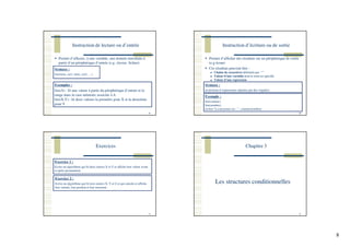 8
Instruction de lecture ou d’entrée
29
Permet d’affecter, à une variable, une donnée introduite à
partir d’un périphérique d’entrée (e.g. clavier, fichier)
Syntaxe :
lire(nom_var1, nom_var2, …)
Exemples :
lire(A) : lit une valeur à partir du périphérique d’entrée et la
range dans la case mémoire associée à A
lire(X,Y) : lit deux valeurs la première pour X et la deuxième
pour Y
Instruction d’écriture ou de sortie
30
Permet d’afficher des résultats sur un périphérique de sortie
(e.g écran)
Ces résultats peuvent être :
Chaîne de caractères délimitée par ‘‘’’
Valeur d’une variable dont le nom est spécifié
Valeur d’une expression
Syntaxe :
écrire(liste d’expressions séparées par des virgules)
Exemple :
lire(somme)
lire(nombre)
écrire(‘‘La moyenne est : ’’, somme/nombre)
Exercices
31
Exercice 1 :
Ecrire un algorithme qui lit deux entiers X et Y et affiche leur valeur avant
et après permutation.
Exercice 2 :
Ecrire un algorithme qui lit trois entiers X, Y et Z et qui calcule et affiche
leur somme, leur produit et leur moyenne.
Chapitre 3
32
Les structures conditionnelles
 
