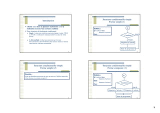 9
Introduction
33
Choisir entre deux ou plusieurs traitements selon la
réalisation ou non d’une certaine condition
Deux structures de traitement conditionnel :
Simple : évaluer une condition (expression logique à valeur ‘VRAI’
ou ‘FAUX’) et effectuer le traitement relatif à la valeur de vérité
trouvée
A choix multiple : évaluer une expression qui n’est pas
nécessairement à valeur booléenne (plus de deux valeurs) et selon la
valeur trouvée, effectuer un traitement
Structure conditionnelle simple
Forme simple (1)
34
Syntaxe :
Si Condition Alors
Séquence d’action(s)
Fin si
Si
Condition ?
Séquence d’actions
Suite du programme
FAUX
VRAI
Structure conditionnelle simple
Forme simple (2)
35
Exercice :
Ecrire un algorithme qui permet de saisir un entier et d’afficher impossible
d’être diviseur si cet entier est égal à 0.
Structure conditionnelle simple
Forme composée (1)
36
Syntaxe :
Si Condition Alors
Séquence d’actions 1
Sinon
Séquence d’actions 2
Fin si
Si
Condition ?
Séquence d’actions 1
Suite du programme
VRAI
Séquence d’actions 2
FAUX
 