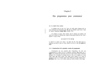 Chapitre 2
Des programmes pour commencer
2.1. Le mode d’un vecteur
Ce problème nous est venu de D. Gries, qui l’utilise depuis longtemps dans ses
cours d’introduction à l’informatique. 11 a été repris par différents auteurs dans le cadre
de l’analyse d’algorithmes [Arsac 19841, [Griffiths 19761.
On considère un vecteur, disons d’entiers, dont les éléments sont ordonnés. Son
mode est la valeur de l’élément qui y figure le plus grand nombre de fois. Ainsi,
prenons le vecteur suivant :
(1 3 3 6 7 7 7 11 13 13)
Le mode de ce vecteur est la valeur 7, qui figure trois fois. Nous allons écrire un
progmmme qui prend en entrée un vecteur ordonné et qui livre le mode du vecteur en
sortie.
2.1.1. Construction de la première version du programme
Commençons par une première idée d’algorithme. On note que
l’ordonnancement du vecteur fait que les différentes occurrences d’un élément qui se
répkte sont contiguës. II s’agit donc de trouver la plus longue chaîne d’éléments
identiques. On va considérer les éléments à tour de rôle, en se rappelant de la plus
longue chaîne vue jusqu’à présent. Pour chaque nouvel élément, on se posera la
question de savoir si sa lecture mène à une chaîne qui est plus longue que la
pr&dente. Dans ce cas, c’est la chaîne courante qui devient la’chaîne la plus longue.
 