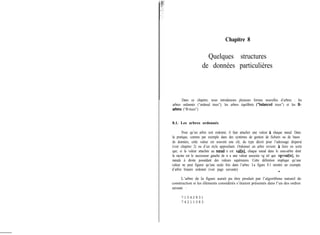 Chapitre 8
Quelques structures
de données particulières
Dans ce chapitre, nous introduisons plusieurs formes nouvelles d’arbres : les
arbres ordonnés (“ordered trees”), les arbres équilibrés (“balanced trees”) et les B-
arbm (“B-trees”)
8.1. Les arbres ordonnés
Pour qu’un arbre soit ordonné, il faut attacher une valeur à chaque nœud. Dans
la pratique, comme par exemple dans des systèmes de gestion de fichiers ou de bases
de données, cette valeur est souvent une clé, du type décrit pour l’adressage dispersé
(voir chapitre 2) ou d’un style approchant. Ordonner un arbre revient a faire en sorte
que, si la valeur attachée au noeud n est val[n], chaque nœud dans le sous-arbre dont
la racine est le successeur gauche de n a une valeur associée vg tel que vgcval[nl, les
nœuds à droite possédant des valeurs supérieures. Cette définition implique qu’une
valeur ne peut figurer qu’une seule fois dans l’arbre. La figure 8.1 montre un exemple
d’arbre binaire ordonné (voir page suivante). -
L’arbre de la figure aurait pu être produit par l’algorithme naturel de
construction si les éléments considérés s’étaient présentés dans l’un des ordres
suivants :
7 1 0 4 2 8 3 1
7 4 2 1 1 0 8 3
 