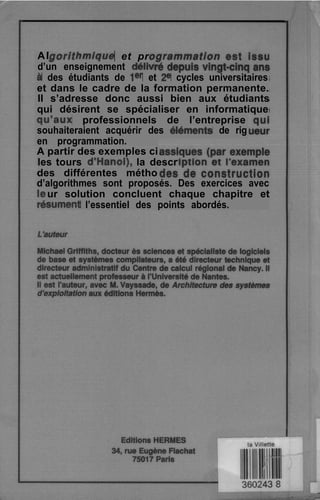 Al hmique et pr
d’un enseignement defiv
à des étudiants de Ier et 2= cycles universitaires
et dans le cadre de la formation permanente.
II s’adresse donc aussi bien aux étudiants
qui désirent se spécialiser en informatique
qu”aux professionnels de l’entreprise
souhaiteraient acquérir des eiéments de rig
en programmation.
A partir des exemples ci
les tours d’Hanoi), la descr
des différentes métho
d’algorithmes sont proposés. Des exercices avec
ur solution concluent chaque chapitre et
sument l’essentiel des points abordés.
 