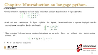 Chapitre I:Introduction au langage python.
10
Les instructions:
• Si une instruction s'étende sur plusieurs lignes on ajoute le caractère de continuation de ligne () à la fin:
• Ceci est une continuation de ligne explicite. En Python, la continuation de la ligne est impliquée dans les
parenthèses (), les crochets [] et les accolades {}.
• Nous pourrions également mettre plusieurs instructions sur une seule ligne en utilisant des points-virgules,
comme suit:
• Pas de ; à la fin d'une instruction
 