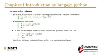 Chapitre I:Introduction au langage python.
11
Les commentaires en Python:
• En Python, nous utilisons le symbole dièse(#) pour commencer à écrire un commentaire.
• Commentaires multilignes:
• Ou bien, une autre façon de faire consiste à utiliser des guillemets triples, soit ''' ou """.
Ces triples guillemets sont généralement utilisés pour les chaînes multilignes.
 