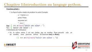 Chapitre I:Introduction au langage python.
12
Fonction print() :
• La façon la plus simple de produire la sortie Exemple:
a = 5 print ( a )
print ("Votre
moyenne est :
" , moy )
Fonction input() :
Nous pourrions vouloir prendre
l’information de l’utilisateur:
• Ici, la valeur entrée 5 est une chaîne, pas un nombre. Pour convertir cela en
un nombre, nous pouvons utiliser les fonctions int() ou float().
 