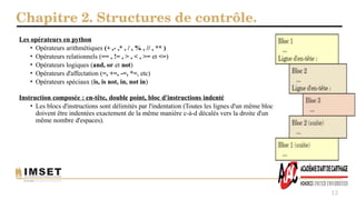 Chapitre 2. Structures de contrôle.
13
Les opérateurs en python
• Opérateurs arithmétiques (+ ,- ,* , / , % , // , ** )
• Opérateurs relationnels (== , != , > , < , >= et <=)
• Opérateurs logiques (and, or et not)
• Opérateurs d'affectation (=, +=, -=, *=, etc)
• Opérateurs spéciaux (is, is not, in, not in)
Instruction composée : en-tête, double point, bloc d'instructions indenté
• Les blocs d'instructions sont délimités par l'indentation (Toutes les lignes d'un même bloc
doivent être indentées exactement de la même manière c-à-d décalés vers la droite d'un
même nombre d'espaces).
 