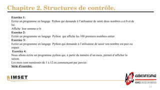 Chapitre 2. Structures de contrôle.
14
Exercice 1:
Ecrire un programme en langage Python qui demande à l’utilisateur de saisir deux nombres a et b et de
lui
Affiche leur somme a+b
Exercice 2:
Ecrire un programme en langage Python qui affiche les 100 premiers nombres entier
Exercice 3:
Ecrire un programme en langage Python qui demande à l’utilisateur de saisir son nombre est pair ou
impair
Exercice 4:
Nous allons écrire un programme python qui, à partir du numéro d’un mois, permet d’afficher la
saison.
Les mois sont numérotés de 1 à 12 en commençant par janvier.
Série d’exercice.
 