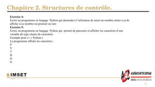 Chapitre 2. Structures de contrôle.
15
Exercice 4:
Ecrire un programme en langage Python qui demande à l’utilisateur de saisir un nombre entier n et de
affiche si ce nombre est premier ou non
Exercice 5:
Ecrire un programme en langage Python qui permet de parcourir et afficher les caractères d’une
variable du type chaine de caractères
Exemple pour s= « Python »
Le programme affiche les caractères :
P
Y
T
H
O
N
 
