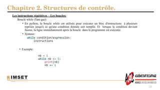 Chapitre 2. Structures de contrôle.
20
Les instructions répétitives – Les boucles:
Boucle while (Tant que):
• En python, la boucle while est utilisée pour exécuter un bloc d'instructions à plusieurs
reprises jusqu'à ce qu'une condition donnée soit remplie. Et lorsque la condition devient
fausse, la ligne immédiatement après la boucle dans le programme est exécutée.
• Syntaxe:
• Exemple:
 