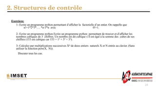 2. Structures de contrôle
24
Exercices:
1- Ecrire un programme python permettant d’afficher la factorielle d’un entier. On rappelle que
n!=1*2*3*…. *n-1*n avec 0!=1.
2- Ecrire un programme python Ecrire un programme python permettant de trouver et d’afficher les
nombres cubiques de 3 chiffres. Un nombre est dit cubique s’il est égal à la somme des cubes de ses
chiffres (153 est cubique car 153 = 1³ + 5³ + 3³).
3- Calculez par multiplications successives XN de deux entiers naturels X et N entrés au clavier. (Sans
utiliser la fonction pow(X, N)).
Discuter tous les cas.
 